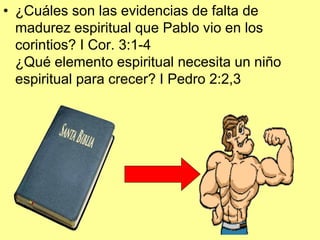 • ¿Cuáles son las evidencias de falta de
madurez espiritual que Pablo vio en los
corintios? I Cor. 3:1-4
¿Qué elemento espiritual necesita un niño
espiritual para crecer? I Pedro 2:2,3

 