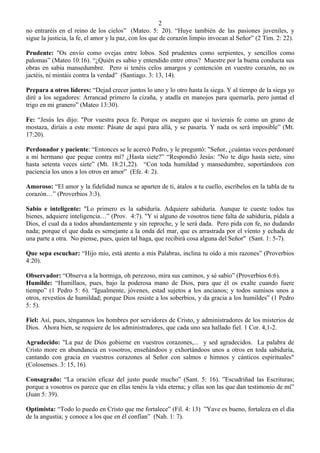 2
no entraréis en el reino de los cielos” (Mateo. 5: 20). “Huye también de las pasiones juveniles, y
sigue la justicia, la fe, el amor y la paz, con los que de corazón limpio invocan al Señor” (2 Tim. 2: 22).

Prudente: "Os envío como ovejas entre lobos. Sed prudentes como serpientes, y sencillos como
palomas” (Mateo 10:16). “¿Quién es sabio y entendido entre otros? Muestre por la buena conducta sus
obras en sabia mansedumbre. Pero si tenéis celos amargos y contención en vuestro corazón, no os
jactéis, ni mintáis contra la verdad” (Santiago. 3: 13, 14).

Prepara a otros líderes: “Dejad crecer juntos lo uno y lo otro hasta la siega. Y al tiempo de la siega yo
diré a los segadores: Arrancad primero la cizaña, y atadla en manojos para quemarla, pero juntad el
trigo en mi granero” (Mateo 13:30).

Fe: “Jesús les dijo: "Por vuestra poca fe. Porque os aseguro que si tuvierais fe como un grano de
mostaza, diríais a este monte: Pásate de aquí para allá, y se pasaría. Y nada os será imposible” (Mt.
17:20).

Perdonador y paciente: “Entonces se le acercó Pedro, y le preguntó: "Señor, ¿cuántas veces perdonaré
a mi hermano que peque contra mí? ¿Hasta siete?” “Respondió Jesús: "No te digo hasta siete, sino
hasta setenta veces siete” (Mt. 18:21,22). “Con toda humildad y mansedumbre, soportándoos con
paciencia los unos a los otros en amor” (Efe. 4: 2).

Amoroso: “El amor y la fidelidad nunca se aparten de ti, átalos a tu cuello, escríbelos en la tabla de tu
corazón…” (Proverbios 3:3).

Sabio e inteligente: "Lo primero es la sabiduría. Adquiere sabiduría. Aunque te cueste todos tus
bienes, adquiere inteligencia…” (Prov. 4:7). "Y si alguno de vosotros tiene falta de sabiduría, pídala a
Dios, el cual da a todos abundantemente y sin reproche, y le será dada. Pero pida con fe, no dudando
nada; porque el que duda es semejante a la onda del mar, que es arrastrada por el viento y echada de
una parte a otra. No piense, pues, quien tal haga, que recibirá cosa alguna del Señor" (Sant. 1: 5-7).

Que sepa escuchar: “Hijo mío, está atento a mis Palabras, inclina tu oído a mis razones” (Proverbios
4:20).

Observador: “Observa a la hormiga, oh perezoso, mira sus caminos, y sé sabio” (Proverbios 6:6).
Humilde: “Humillaos, pues, bajo la poderosa mano de Dios, para que él os exalte cuando fuere
tiempo” (1 Pedro 5: 6). “Igualmente, jóvenes, estad sujetos a los ancianos; y todos sumisos unos a
otros, revestíos de humildad; porque Dios resiste a los soberbios, y da gracia a los humildes” (1 Pedro
5: 5).

Fiel: Así, pues, téngannos los hombres por servidores de Cristo, y administradores de los misterios de
Dios. Ahora bien, se requiere de los administradores, que cada uno sea hallado fiel. 1 Cor. 4,1-2.

Agradecido: "La paz de Dios gobierne en vuestros corazones,... y sed agradecidos. La palabra de
Cristo more en abundancia en vosotros, enseñándoos y exhortándoos unos a otros en toda sabiduría,
cantando con gracia en vuestros corazones al Señor con salmos e himnos y cánticos espirituales"
(Colosenses. 3: 15, 16).

Consagrado: “La oración eficaz del justo puede mucho” (Sant. 5: 16). ”Escudriñad las Escrituras;
porque a vosotros os parece que en ellas tenéis la vida eterna; y ellas son las que dan testimonio de mí”
(Juan 5: 39).

Optimista: “Todo lo puedo en Cristo que me fortalece” (Fil. 4: 13) ”Yave es bueno, fortaleza en el día
de la angustia; y conoce a los que en él confían” (Nah. 1: 7).
 