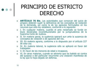 PRINCIPIO DE ESTRICTO
           DERECHO
    ARTÍCULO 76 Bis. Las autoridades que conozcan del juicio de
     amparo deberán suplir la deficiencia de los conceptos de violación
     de la demanda, así como la de los agravios formulados en los
     recursos que esta ley establece, conforme a lo siguiente:
    I. En cualquier materia, cuando el acto reclamado se funde en
     leyes declaradas inconstitucionales por la jurisprudencia de la
     Suprema Corte de Justicia.
    II. En materia penal, la suplencia operará aun ante la ausencia de
     conceptos de violación o de agravios del reo.
    III. En materia agraria, conforme a lo dispuesto por el artículo 227
     de esta Ley.
    IV. En materia laboral, la suplencia sólo se aplicará en favor del
     trabajador.
    V. En favor de los menores de edad o incapaces.
    VI. En otras materias, cuando se advierta que ha habido en contra
     del quejoso o del particular recurrente una violación manifiesta de
     la ley que lo haya dejado sin defensa.


10
 