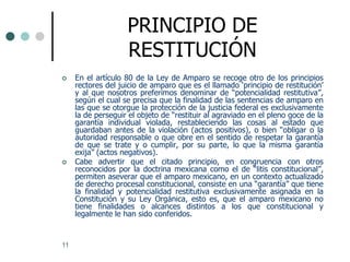 PRINCIPIO DE
                    RESTITUCIÓN
    En el artículo 80 de la Ley de Amparo se recoge otro de los principios
     rectores del juicio de amparo que es el llamado „principio de restitución‟
     y al que nosotros preferimos denominar de “potencialidad restitutiva”,
     según el cual se precisa que la finalidad de las sentencias de amparo en
     las que se otorgue la protección de la justicia federal es exclusivamente
     la de perseguir el objeto de “restituir al agraviado en el pleno goce de la
     garantía individual violada, restableciendo las cosas al estado que
     guardaban antes de la violación (actos positivos), o bien “obligar o la
     autoridad responsable o que obre en el sentido de respetar la garantía
     de que se trate y o cumplir, por su parte, lo que la misma garantía
     exija” (actos negativos).
    Cabe advertir que el citado principio, en congruencia con otros
     reconocidos por la doctrina mexicana como el de “litis constitucional”,
     permiten aseverar que el amparo mexicano, en un contexto actualizado
     de derecho procesal constitucional, consiste en una “garantía” que tiene
     la finalidad y potencialidad restitutiva exclusivamente asignada en la
     Constitución y su Ley Orgánica, esto es, que el amparo mexicano no
     tiene finalidades o alcances distintos a los que constitucional y
     legalmente le han sido conferidos.


11
 