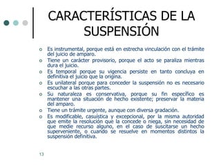 CARACTERÍSTICAS DE LA
          SUSPENSIÓN
    Es instrumental, porque está en estrecha vinculación con el trámite
     del juicio de amparo.
    Tiene un carácter provisorio, porque el acto se paraliza mientras
     dura el juicio.
    Es temporal porque su vigencia persiste en tanto concluya en
     definitiva el juicio que la origina.
    Es unilateral porque para conceder la suspensión no es necesario
     escuchar a las otras partes.
    Su naturaleza es conservativa, porque su fin específico es
     mantener una situación de hecho existente; preservar la materia
     del amparo.
    Tiene un trámite urgente, aunque con diversa gradación.
    Es modificable, casuística y excepcional, por la misma autoridad
     que emite la resolución que la concede o niega, sin necesidad de
     que medie recurso alguno, en el caso de suscitarse un hecho
     superveniente, o cuando se resuelve en momentos distintos la
     suspensión definitiva.


13
 