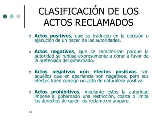 CLASIFICACIÓN DE LOS
       ACTOS RECLAMADOS
    Actos positivos, que se traducen en la decisión o
     ejecución de un hacer de las autoridades.

    Actos negativos, que se caracterizan porque la
     autoridad se rehúsa expresamente a obrar a favor de
     la pretensión del gobernado.

    Actos negativos con efectos positivos son
     aquéllos que en apariencia son negativos, pero sus
     efectos traen consigo un acto de naturaleza positiva.

    Actos prohibitivos, mediante estos la autoridad
     impone al gobernado una restricción, coarta o limita
     los derechos de quien los reclama en amparo.

14
 