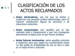 CLASIFICACIÓN DE LOS
       ACTOS RECLAMADOS
    Actos declarativos, son los que se limitan a
     evidenciar una situación jurídica determinada, pero no
     implican modificación alguna de derechos o de
     situaciones existentes.

    Actos consumados, son aquéllos que se han
     realizado total e íntegramente y que han conseguido
     plenamente el objeto para el que fueron dictados.

    Actos futuros inminentes, serán aquéllos próximos
     a realizarse, pero que, dadas sus características existe
     un alto grado de probabilidad de que se lleve a cabo
     en un lapso breve y reducido.

15
 