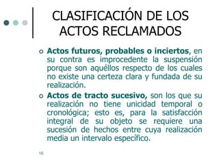 CLASIFICACIÓN DE LOS
       ACTOS RECLAMADOS
    Actos futuros, probables o inciertos, en
     su contra es improcedente la suspensión
     porque son aquéllos respecto de los cuales
     no existe una certeza clara y fundada de su
     realización.
    Actos de tracto sucesivo, son los que su
     realización no tiene unicidad temporal o
     cronológica; esto es, para la satisfacción
     integral de su objeto se requiere una
     sucesión de hechos entre cuya realización
     media un intervalo específico.
16
 