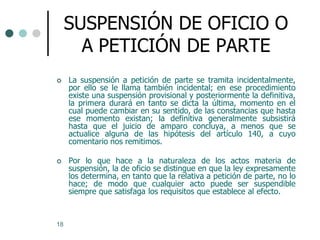 SUSPENSIÓN DE OFICIO O
       A PETICIÓN DE PARTE
    La suspensión a petición de parte se tramita incidentalmente,
     por ello se le llama también incidental; en ese procedimiento
     existe una suspensión provisional y posteriormente la definitiva,
     la primera durará en tanto se dicta la última, momento en el
     cual puede cambiar en su sentido, de las constancias que hasta
     ese momento existan; la definitiva generalmente subsistirá
     hasta que el juicio de amparo concluya, a menos que se
     actualice alguna de las hipótesis del artículo 140, a cuyo
     comentario nos remitimos.

    Por lo que hace a la naturaleza de los actos materia de
     suspensión, la de oficio se distingue en que la ley expresamente
     los determina, en tanto que la relativa a petición de parte, no lo
     hace; de modo que cualquier acto puede ser suspendible
     siempre que satisfaga los requisitos que establece al efecto.



18
 
