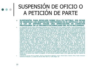 SUSPENSIÓN DE OFICIO O
       A PETICIÓN DE PARTE
    SUSPENSIÓN. PARA RESOLVER SOBRE ELLA ES FACTIBLE, SIN DEJAR
     DE OBSERVAR LOS REQUISITOS CONTENIDOS EN EL ARTICULO 124 DE
     LA LEY DE AMPARO, HACER UNA APRECIACIÓN DE CARÁCTER
     PROVISIONAL DE LA INCONSTITUCIONALIDAD DEL ACTO RECLAMADO.
    La suspensión de los actos reclamados participa de la naturaleza de una medida cautelar, cuyos presupuestos son
     la apariencia del buen derecho y el peligro en la demora. El primero de ellos se basa en un conocimiento superficial
     dirigido a lograr una decisión de mera probabilidad respecto de la existencia del derecho discutido en el proceso.
     Dicho requisito aplicado a la suspensión de los actos reclamados, implica que, para la concesión de la medida, sin
     dejar de observar los requisitos contenidos en el artículo 124 de la Ley de Amparo, basta la comprobación de la
     apariencia del derecho invocado por el quejoso, de modo tal que, según un cálculo de probabilidades, sea posible
     anticipar que en la sentencia de amparo se declarará la inconstitucionalidad del acto reclamado. Ese examen
     encuentra además fundamento en el artículo 107, fracción X, constitucional, en cuanto establece que para el
     otorgamiento de la medida suspensional deberá tomarse en cuenta, entre otros factores, la naturaleza de la
     violación alegada, lo que implica que debe atenderse al derecho que se dice violado. Esto es, el examen de la
     naturaleza de la violación alegada no sólo comprende el concepto de violación aducido por el quejoso sino que
     implica también el hecho o acto que entraña la violación, considerando sus características y su trascendencia. En
     todo caso dicho análisis debe realizarse, sin prejuzgar sobre la certeza del derecho, es decir, sobre la
     constitucionalidad o inconstitucionalidad de los actos reclamados, ya que esto sólo puede determinarse en la
     sentencia de amparo con base en un procedimiento más amplio y con mayor información, teniendo en cuenta
     siempre que la determinación tomada en relación con la suspensión no debe influir en la sentencia de fondo, toda
     vez que aquélla sólo tiene el carácter de provisional y se funda en meras hipótesis, y no en la certeza de la
     existencia de las pretensiones, en el entendido de que deberá sopesarse con los otros elementos requeridos para
     la suspensión, porque si el perjuicio al interés social o al orden público es mayor a los daños y perjuicios de difícil
     reparación que pueda sufrir el quejoso, deberá negarse la suspensión solicitada, ya que la preservación del orden
     público o del interés de la sociedad están por encima del interés particular afectado. Con este proceder, se evita el
     exceso en el examen que realice el juzgador, el cual siempre quedará sujeto a las reglas que rigen en materia de
     suspensión.
    (Contradicción de tesis 3/95. No. Registro: 200,136, Jurisprudencia, Materia(s): Común, Novena Época, Instancia: Pleno, Fuente: Semanario
     Judicial de la Federación y su Gaceta, III, Abril de 1996, Tesis: P./J. 15/96, Página: 16)




20
 