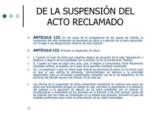 DE LA SUSPENSIÓN DEL
         ACTO RECLAMADO
    ARTÍCULO 122. En los casos de la competencia de los jueces de Distrito, la
     suspensión del acto reclamado se decretará de oficio o a petición de la parte agraviada,
     con arreglo a las disposiciones relativas de este Capítulo.

    ARTÍCULO 123. Procede la suspensión de oficio:
    I. Cuando se trate de actos que importen peligro de privación de la vida, deportación o
     destierro o alguno de los prohibidos por el artículo 22 de la Constitución Federal;
    II. Cuando se trate de algún otro acto, que, si llegare a consumarse, haría físicamente
     imposible restituir al quejoso en el goce de la garantía individual reclamada.
    III. La suspensión a que se refiere este artículo se decretará de plano en el mismo auto
     en que el juez admita la demanda, comunicándose sin demora a la autoridad
     responsable, para su inmediato cumplimiento, haciendo uso de la vía telegráfica, en los
     términos del párrafo tercero del artículo 23 de esta ley.

    Los efectos de la suspensión de oficio únicamente consistirán en ordenar que cesen los
     actos que directamente pongan en peligro la vida, permitan la deportación o el destierro
     del quejoso o la ejecución de alguno de los actos prohibidos por el artículo 22
     constitucional; y tratándose de los previstos en la fracción II de este artículo, serán los
     de ordenar que las cosas se mantengan en el estado que guarden, tomando el juez las
     medidas pertinentes para evitar la consumación de los actos reclamados.


21
 