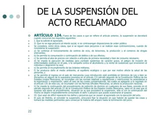 DE LA SUSPENSIÓN DEL
          ACTO RECLAMADO
    ARTÍCULO 124. Fuera de los casos a que se refiere el artículo anterior, la suspensión se decretará
     cuando concurran los requisitos siguientes:
    I. Que la solicite el agraviado.
    II. Que no se siga perjuicio al interés social, ni se contravengan disposiciones de orden público.
    Se considera, entre otros casos, que sí se siguen esos perjuicios o se realizan esas contravenciones, cuando de
     concederse la suspensión:
    a) Se continúe el funcionamiento de centros de vicio, de lenocinios, la producción y el comercio de drogas
     enervantes;
    b) Se permita la consumación o continuación de delitos o de sus efectos;
    c) Se permita el alza de precios con relación a artículos de primera necesidad o bien de consumo necesario;
    d) Se impida la ejecución de medidas para combatir epidemias de carácter grave, el peligro de invasión de
     enfermedades exóticas en el país, o la campaña contra el alcoholismo y la venta de sustancias que envenenen al
     individuo o degeneren la raza;
    e) Se permita el incumplimiento de las órdenes militares;
    f) Se produzca daño al medio ambiente, al equilibrio ecológico o que por ese motivo afecte la salud de las
     personas, y
    g) Se permita el ingreso en el país de mercancías cuya introducción esté prohibida en términos de Ley o bien se
     encuentre en alguno de lo supuestos previstos en el artículo 131 párrafo segundo de la Constitución Política de los
     Estados Unidos Mexicanos; se incumplan con las normas relativas a regulaciones y restricciones no arancelarias a
     la exportación o importación, salvo el caso de las cuotas compensatorias, las cuales se apegarán a lo regulado en
     el artículo 135 de esta Ley; se incumplan con las Normas Oficiales Mexicanas; se afecte la producción nacional;
    h) Se impida la continuación del procedimiento de extinción de dominio en cualquiera de sus fases, previsto en el
     párrafo segundo del artículo 22 de la Constitución Política de los Estados Unidos Mexicanos, salvo en el caso que el
     quejoso sea ajeno al procedimiento, situación en la que procederá la suspensión, sólo sí con la continuación del
     mismo se dejare irreparablemente consumado el daño o perjuicio que pueda ocasionarse al quejoso.
    III. Que sean de difícil reparación los daños y perjuicios que se causen al agraviado con la ejecución del acto.
    El juez de Distrito, al conceder la suspensión, procurará fijar la situación en que habrán de quedar las cosas y
     tomará las medidas pertinentes para conservar la materia del amparo hasta la terminación del juicio.




22
 