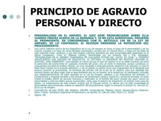 PRINCIPIO DE AGRAVIO
     PERSONAL Y DIRECTO
   PERSONALIDAD EN EL AMPARO. EL JUEZ DEBE PRONUNCIARSE SOBRE ELLA
    CUANDO PROVEE ACERCA DE LA DEMANDA Y, SI NO ESTA ACREDITADA, PREVENIR
    AL PROMOVENTE, DE CONFORMIDAD CON EL ARTICULO 146 DE LA LEY DE
    AMPARO; DE LO CONTRARIO, EL REVISOR ORDENARA LA REPOSICIÓN DEL
    PROCEDIMIENTO.
   Una nueva reflexión acerca de los dispositivos de la Ley de Amparo en torno al tema de la personalidad y de los
    criterios surgidos a lo largo de varias décadas sustentados, primero por el Tribunal Pleno, y luego por las Salas de
    esta Suprema Corte, conducen a que este órgano supremo abandone las tesis jurisprudenciales publicadas en la
    última compilación, Tomo VI (Materia Común), identificadas con los números 369 y 378, intituladas:
    "PERSONALIDAD EN EL AMPARO. EXAMINARLA EN CUALQUIER ESTADO DEL JUICIO, ES LEGAL" y "PODERES
    INSUFICIENTES POR OMISIÓN DE REQUISITOS. AL DICTARSE LA SENTENCIA NO PROCEDE PREVENIR AL
    QUEJOSO, SINO SOBRESEER", para adoptar el criterio de que al Juez de Distrito no le es dable examinar de oficio
    la personería del promovente en cualquier momento del juicio, sino al recibir la demanda, porque constituye un
    presupuesto procesal de análisis oficioso, de cuyo resultado si está plenamente satisfecho ese requisito, el Juez lo
    debe hacer constar en el acuerdo admisorio; y, de no estarlo, lo estime como una irregularidad de la demanda que
    provoca prevenir al promovente, en términos del artículo 146 de la ley de la materia, para que satisfaga ese
    extremo dentro del plazo legal, bajo el apercibimiento que de no hacerlo, se le tendrá por no interpuesta; proceder
    que independientemente de estar apoyado en la Ley de Amparo, obedece a los imperativos del precepto 17
    constitucional y responde también a los principios de certidumbre jurídica, buena fe y economía procesal, en tanto
    impide el empleo estéril de recursos humanos y materiales en el trámite del juicio iniciado por quien carece de
    personalidad y evita los daños graves ocasionados, tanto para el sistema de impartición de justicia como para las
    partes. La inobservancia de este criterio, origina que el tribunal revisor, si estima que no está comprobada la
    personalidad del promovente, ordene la reposición del procedimiento, según lo previene el artículo 91, fracción IV,
    de la Ley de Amparo.
   Contradicción de tesis 30/90. (No. Registro: 200,084, Jurisprudencia, Materia: Común, Novena Época, Instancia:
    Pleno, Fuente: Semanario Judicial de la Federación y su Gaceta, IV, Julio de 1996, Tesis: P./J. 43/96
   Página: 48)




4
 