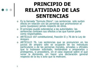 PRINCIPIO DE
        RELATIVIDAD DE LAS
            SENTENCIAS
   Es la llamada “formula Otero”. Las sentencias solo surten
    efecto en relación con las personas que promovieron el
    juicio (quejosos) jamás respecto de otros.
   El principio puede extenderse a las autoridades: las
    sentencias contraen sus efectos a las que fueron parte
    como responsables.
   ARTÍCULO 107 constitucional, fracción II y 76 de la Ley de
    Amparo
   ARTÍCULO 76. Las sentencias que se pronuncien en los
    juicios de amparo sólo se ocuparán de los individuos
    particulares o de las personas morales, privadas u oficiales
    que lo hubiesen solicitado, limitándose a ampararlos y
    protegerlos, si procediere, en el caso especial sobre el que
    verse la demanda, sin hacer una declaración general
    respecto de la ley o acto que la motivare.


5
 
