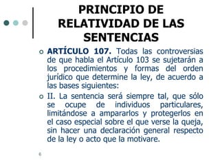 PRINCIPIO DE
       RELATIVIDAD DE LAS
           SENTENCIAS
   ARTÍCULO 107. Todas las controversias
    de que habla el Artículo 103 se sujetarán a
    los procedimientos y formas del orden
    jurídico que determine la ley, de acuerdo a
    las bases siguientes:
   II. La sentencia será siempre tal, que sólo
    se ocupe de individuos particulares,
    limitándose a ampararlos y protegerlos en
    el caso especial sobre el que verse la queja,
    sin hacer una declaración general respecto
    de la ley o acto que la motivare.
6
 
