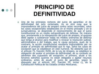PRINCIPIO DE
                DEFINITIVIDAD
   Uno de los principios rectores del juicio de garantías: el de
    definitividad del acto reclamado, no es otra cosa que la
    improcedencia del juicio de amparo contra actos recurribles, salvo
    los casos excepcionales establecidos en el mismo precepto y en la
    jurisprudencia, se desprende el reconocimiento de que el juicio
    constitucional es un medio extraordinario de defensa. De manera
    que, previamente a la interposición del juicio de amparo, el quejoso
    debe agotar o substanciar todos los medios ordinarios de defensa
    que tenga al alcance para modificar o revocar la resolución judicial,
    administrativa o del trabajo, que le causa perjuicio, pues de lo
    contrario, la acción constitucional resultaría improcedente por no
    acatar el principio de definitividad que lo rige. Salvo los casos de
    excepción que se establecen en este numeral. No obstante que en
    el artículo 73, fracción XVIII, de la Ley de Amparo, se establece la
    obligación de acatar el principio de defintividad, de su contexto se
    advierten dos supuestos de excepción: el primero, alude a los
    terceros extraños quienes no están obligados a agotar recursos
    ordinarios, antes de acudir al juicio de garantías, según lo
    dispuesto por el artículo 107, fracción III, inciso c), de la
    Constitución Política de los Estados Unidos Mexicanos.
7
 