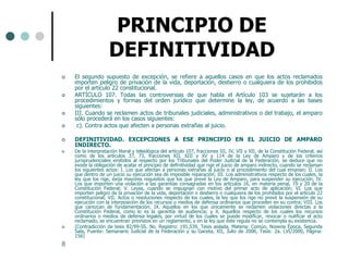 PRINCIPIO DE
                    DEFINITIVIDAD
   El segundo supuesto de excepción, se refiere a aquellos casos en que los actos reclamados
    importen peligro de privación de la vida, deportación, destierro o cualquiera de los prohibidos
    por el artículo 22 constitucional.
   ARTÍCULO 107. Todas las controversias de que habla el Artículo 103 se sujetarán a los
    procedimientos y formas del orden jurídico que determine la ley, de acuerdo a las bases
    siguientes:
   III. Cuando se reclamen actos de tribunales judiciales, administrativos o del trabajo, el amparo
    sólo procederá en los casos siguientes:
    c). Contra actos que afecten a personas extrañas al juicio.

   DEFINITIVIDAD. EXCEPCIONES A ESE PRINCIPIO EN EL JUICIO DE AMPARO
    INDIRECTO.
   De la interpretación literal y teleológica del artículo 107, fracciones III, IV, VII y XII, de la Constitución Federal, así
    como de los artículos 37, 73, fracciones XII, XIII y XV y 114 de la Ley de Amparo y de los criterios
    jurisprudenciales emitidos al respecto por los Tribunales del Poder Judicial de la Federación, se deduce que no
    existe la obligación de acatar el principio de definitividad que rige el juicio de amparo indirecto, cuando se reclaman
    los siguientes actos: I. Los que afectan a personas extrañas al juicio o al procedimiento del cual emanan; II. Los
    que dentro de un juicio su ejecución sea de imposible reparación; III. Los administrativos respecto de los cuales, la
    ley que los rige, exija mayores requisitos que los que prevé la Ley de Amparo, para suspender su ejecución; IV.
    Los que importen una violación a las garantías consagradas en los artículos 16, en materia penal, 19 y 20 de la
    Constitución Federal; V. Leyes, cuando se impugnan con motivo del primer acto de aplicación; VI. Los que
    importen peligro de la privación de la vida, deportación o destierro o cualquiera de los prohibidos por el artículo 22
    constitucional; VII. Actos o resoluciones respecto de los cuales, la ley que los rige no prevé la suspensión de su
    ejecución con la interposición de los recursos o medios de defensa ordinarios que proceden en su contra; VIII. Los
    que carezcan de fundamentación; IX. Aquellos en los que únicamente se reclamen violaciones directas a la
    Constitución Federal, como lo es la garantía de audiencia; y X. Aquellos respecto de los cuales los recursos
    ordinarios o medios de defensa legales, por virtud de los cuales se puede modificar, revocar o nulificar el acto
    reclamado, se encuentran previstos en un reglamento, y en la ley que éste regula no se contempla su existencia.
   (Contradicción de tesis 82/99-SS. No. Registro: 191,539, Tesis aislada, Materia: Común, Novena Época, Segunda
    Sala, Fuente: Semanario Judicial de la Federación y su Gaceta, XII, Julio de 2000, Tesis: 2a. LVI/2000, Página:
    156)
8
 