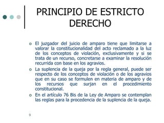 PRINCIPIO DE ESTRICTO
          DERECHO
   El juzgador del juicio de amparo tiene que limitarse a
    valorar la constitucionalidad del acto reclamado a la luz
    de los conceptos de violación, exclusivamente y si se
    trata de un recurso, concretarse a examinar la resolución
    recurrida con base en los agravios.
   La suplencia de la queja por la regla general, puede ser
    respecto de los conceptos de violación o de los agravios
    que en su caso se formulen en materia de amparo y de
    los recursos que surjan en el procedimiento
    constitucional.
   En el artículo 76 Bis de la Ley de Amparo se contemplan
    las reglas para la procedencia de la suplencia de la queja.


9
 