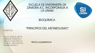 ESCUELA DE ENFERMERÍA DE
ZAMORA A.C. INCORPORADA A
LA UNAM.
“PRINCIPIOS DEL METABOLISMO”.
PONENTES:
PAOLA ARZATE NIETO
ADRIANA APARICIA V.
MICHELLE BAUTISTA H.
YESSICA I. MELGOZA M.
DENNIS ROSAS G.
BIOQUÍMICA
PROF(A):L.E.OJAZMINROCHA
 
