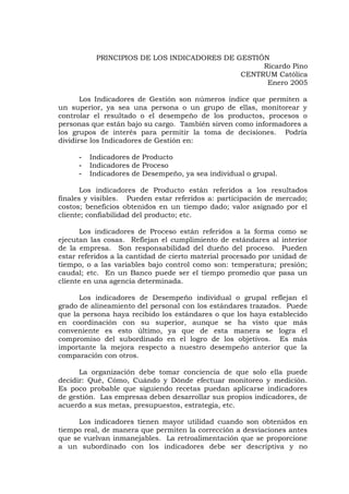 PRINCIPIOS DE LOS INDICADORES DE GESTIÓN
Ricardo Pino
CENTRUM Católica
Enero 2005
Los Indicadores de Gestión son números índice que permiten a
un superior, ya sea una persona o un grupo de ellas, monitorear y
controlar el resultado o el desempeño de los productos, procesos o
personas que están bajo su cargo. También sirven como informadores a
los grupos de interés para permitir la toma de decisiones. Podría
dividirse los Indicadores de Gestión en:
- Indicadores de Producto
- Indicadores de Proceso
- Indicadores de Desempeño, ya sea individual o grupal.
Los indicadores de Producto están referidos a los resultados
finales y visibles. Pueden estar referidos a: participación de mercado;
costos; beneficios obtenidos en un tiempo dado; valor asignado por el
cliente; confiabilidad del producto; etc.
Los indicadores de Proceso están referidos a la forma como se
ejecutan las cosas. Reflejan el cumplimiento de estándares al interior
de la empresa. Son responsabilidad del dueño del proceso. Pueden
estar referidos a la cantidad de cierto material procesado por unidad de
tiempo, o a las variables bajo control como son: temperatura; presión;
caudal; etc. En un Banco puede ser el tiempo promedio que pasa un
cliente en una agencia determinada.
Los indicadores de Desempeño individual o grupal reflejan el
grado de alineamiento del personal con los estándares trazados. Puede
que la persona haya recibido los estándares o que los haya establecido
en coordinación con su superior, aunque se ha visto que más
conveniente es esto último, ya que de esta manera se logra el
compromiso del subordinado en el logro de los objetivos. Es más
importante la mejora respecto a nuestro desempeño anterior que la
comparación con otros.
La organización debe tomar conciencia de que solo ella puede
decidir: Qué, Cómo, Cuándo y Dónde efectuar monitoreo y medición.
Es poco probable que siguiendo recetas puedan aplicarse indicadores
de gestión. Las empresas deben desarrollar sus propios indicadores, de
acuerdo a sus metas, presupuestos, estrategia, etc.
Los indicadores tienen mayor utilidad cuando son obtenidos en
tiempo real, de manera que permiten la corrección a desviaciones antes
que se vuelvan inmanejables. La retroalimentación que se proporcione
a un subordinado con los indicadores debe ser descriptiva y no
 