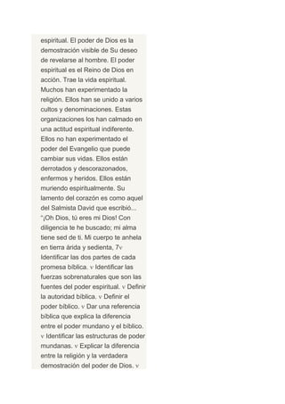 espiritual. El poder de Dios es la
demostración visible de Su deseo
de revelarse al hombre. El poder
espiritual es el Reino de Dios en
acción. Trae la vida espiritual.
Muchos han experimentado la
religión. Ellos han se unido a varios
cultos y denominaciones. Estas
organizaciones los han calmado en
una actitud espiritual indiferente.
Ellos no han experimentado el
poder del Evangelio que puede
cambiar sus vidas. Ellos están
derrotados y descorazonados,
enfermos y heridos. Ellos están
muriendo espiritualmente. Su
lamento del corazón es como aquel
del Salmista David que escribió...
“¡Oh Dios, tú eres mi Dios! Con
diligencia te he buscado; mi alma
tiene sed de ti. Mi cuerpo te anhela
en tierra árida y sedienta, 7
Identificar las dos partes de cada
promesa bíblica.      Identificar las
fuerzas sobrenaturales que son las
fuentes del poder espiritual.      Definir
la autoridad bíblica.    Definir el
poder bíblico.     Dar una referencia
bíblica que explica la diferencia
entre el poder mundano y el bíblico.
 Identificar las estructuras de poder
mundanas.        Explicar la diferencia
entre la religión y la verdadera
demostración del poder de Dios.
 