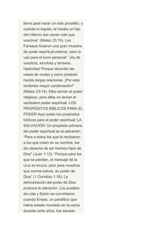 tierra para hacer un solo prosélito; y
cuando lo lográis, le hacéis un hijo
del infierno dos veces más que
vosotros” (Mateo 23:15). Los
Fariseos hicieron una gran muestra
de poder espiritual exterior, pero lo
usó para el lucro personal: “¡Ay de
vosotros, escribas y fariseos,
hipócritas! Porque devoráis las
casas de viudas y como pretexto
hacéis largas oraciones. ¡Por esto
recibiréis mayor condenación!”
(Mateo 23:14). Ellos tenían el poder
religioso, pero ellos no tenían el
verdadero poder espiritual. LOS
PROPÓSITOS BÍBLICOS PARA EL
PODER Aquí están los propósitos
bíblicos para el poder espiritual: LA
SALVACIÓN: Un propósito primario
del poder espiritual es la salvación:
“Pero a todos los que le recibieron,
a los que creen en su nombre, les
dio derecho de ser hechos hijos de
Dios” (Juan 1:12). “Porque para los
que se pierden, el mensaje de la
cruz es locura; pero para nosotros
que somos salvos, es poder de
Dios” (1 Corintios 1:18). La
demostración del poder de Dios
produce la salvación. Los pueblos
de Lida y Sarón se convirtieron
cuando Eneas, un paralítico que
había estado montado en la cama
durante ocho años, fue sanado
 