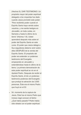 (Hechos 9). DAR TESTIMONIO: Un
propósito mayor del poder espiritual
delegado a los creyentes fue dado
cuando Jesús prometió este poder:
“Pero recibiréis poder cuando el
Espíritu Santo haya venido sobre
vosotros, y me seréis testigos en
Jerusalén, en toda Judea, en
Samaria y hasta lo último de la
tierra” (Hechos 1:8). Usted
aprenderá después más sobre el
poder del Espíritu Santo en este
curso. El poder que Jesús delegó a
Sus seguidores debería venir sobre
ellos DESPUÉS de la venida del
Espíritu Santo. El propósito del
poder era extender un poderoso
testimonio del Evangelio,
empezando en Jerusalén y
extendiéndose hasta lo último de la
tierra. La primera demostración de
este poder espiritual se vio en el
Apóstol Pedro. Después de recibir el
Espíritu Santo, él dio un poderoso
testimonio poderoso del Evangelio
que produjo la salvación de 3,000
personas. Éste era el mismo Pedro
que huyó en el 53

54. momento de la captura de
Jesús. Éste fue el mismo Pedro que
incluso negó conocer al Señor.
¿Qué había pasado? Pedro había
sido dotado con el poder espiritual.
 