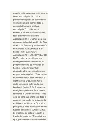 usan la naturaleza para amenazar la
tierra: Apocalipsis 21:1.   La
provisión milagrosa de comida nos
cuenta de un día cuando toda la
necesidad humana acabará:
Apocalipsis 7:1.    Sanar los
enfermos mira el día futuro cuando
todo el sufrimiento acabará:
Apocalipsis 21:4.    Echar fuera los
demonios indica la invasión de Dios
al reino de Satanás y su destrucción
final: Mateo 12:29; Marcos 3:27;
Lucas 11:21; Juan 12:31;
Apocalipsis 20:1. 56. REVELANDO
DIOS: Usted aprendió que una
razón porque Dios demuestra Su
poder en la tierra es revelarse al
hombre. El poder espiritual
delegado a los creyentes también
es para este propósito: “Cuando las
multitudes vieron esto, temieron y
glorificaron a Dios, quien había
dado semejante autoridad a los
hombres” (Mateo 9:8). A través de
una Iglesia poderosa, Dios desea
revelarse al universo entero: “Todo
esto es para que ahora sea dada a
conocer, por medio de la iglesia, la
multiforme sabiduría de Dios a los
principados y las autoridades en los
lugares celestiales” (Efesios 3:10).
El propósito de esta revelación a
través del poder es: “Para abrir sus
ojos, para que se conviertan de las
 