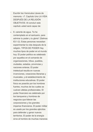 Escribir los Versículos Llaves de
memoria. 7. Capítulo Uno LA VIDA
DESPUÉS DE LA RELIGIÓN
OBJETIVOS: Al concluir este
capítulo usted será capaz de:

8. carente de agua. Te he
contemplado en el santuario, para
admirar tu poder y tu gloria” (Salmos
63:1-2). Estas personas necesitan
experimentar la vida después de la
religión. TIPOS DE PODER Hay
muchos tipos de poder en el mundo
hoy: El poder político es celebrado
por aquellos en el comando de
organizaciones, tribus, pueblos,
ciudades, estados, provincias y
naciones enteras. El poder
intelectual resulta en nuevas
invenciones, creaciones literarias y
musicales, y el establecimiento de
instituciones educativas. El poder
físico es poseído por los hombres
fuertes, muchos de los cuales se
vuelven atletas profesionales. El
poder financiero es celebrado por
los banqueros y hombres de
negocios que lideran las
corporaciones y los grandes
imperios financieros. El poder militar
es usado por los grandes ejércitos
para defender y ganar nuevos
territorios. El poder de la energía
sirve al hombre de muchas maneras
 