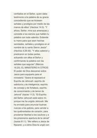 confiados en el Señor, quien daba
testimonio a la palabra de su gracia
concediendo que se hiciesen
señales y prodigios por medio de las
manos de ellos” (Hechos 14:3). “Y
ahora, Señor, mira sus amenazas y
concede a tus siervos que hablen tu
palabra con toda valentía. Extiende
tu mano para que sean hechas
sanidades, señales y prodigios en el
nombre de tu santo Siervo Jesús"
(Hechos 4:29-30). “Y ellos salieron y
predicaron en todas partes,
actuando con ellos el Señor y
confirmando la palabra con las
señales que seguían” (Marcos
16:20). EL MINISTERIO A OTROS:
El poder de Dios descansó sobre
Jesús para equiparlo para el
ministerio: “Sobre él reposará el
Espíritu de Jehovah: espíritu de
sabiduría y de inteligencia, espíritu
de consejo y de fortaleza, espíritu
de conocimiento y de temor de
Jehová” (Isaías 11:2). “El Espíritu
del Señor Jehovah está sobre mí,
porque me ha ungido Jehovah. Me
ha enviado para anunciar buenas
nuevas a los pobres, para vendar a
los quebrantados de corazón, para
proclamar libertad a los cautivos y a
los prisioneros apertura de la cárcel”
(Isaías 61:1). “Me refiero a Jesús de
Nazaret, y a cómo Dios le ungió con
 