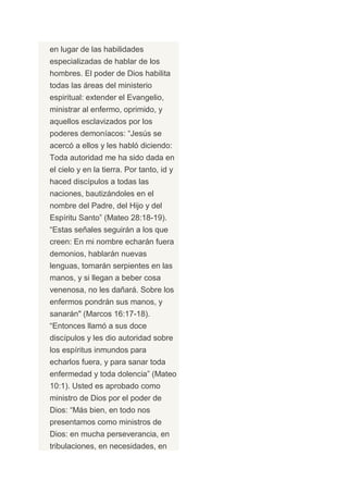 en lugar de las habilidades
especializadas de hablar de los
hombres. El poder de Dios habilita
todas las áreas del ministerio
espiritual: extender el Evangelio,
ministrar al enfermo, oprimido, y
aquellos esclavizados por los
poderes demoníacos: “Jesús se
acercó a ellos y les habló diciendo:
Toda autoridad me ha sido dada en
el cielo y en la tierra. Por tanto, id y
haced discípulos a todas las
naciones, bautizándoles en el
nombre del Padre, del Hijo y del
Espíritu Santo” (Mateo 28:18-19).
“Estas señales seguirán a los que
creen: En mi nombre echarán fuera
demonios, hablarán nuevas
lenguas, tomarán serpientes en las
manos, y si llegan a beber cosa
venenosa, no les dañará. Sobre los
enfermos pondrán sus manos, y
sanarán" (Marcos 16:17-18).
“Entonces llamó a sus doce
discípulos y les dio autoridad sobre
los espíritus inmundos para
echarlos fuera, y para sanar toda
enfermedad y toda dolencia” (Mateo
10:1). Usted es aprobado como
ministro de Dios por el poder de
Dios: “Más bien, en todo nos
presentamos como ministros de
Dios: en mucha perseverancia, en
tribulaciones, en necesidades, en
 