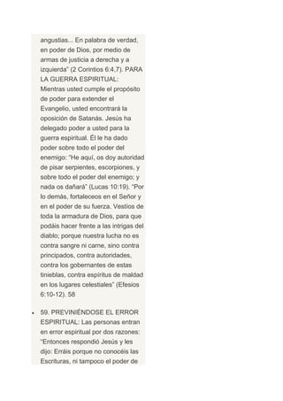 angustias... En palabra de verdad,
en poder de Dios, por medio de
armas de justicia a derecha y a
izquierda” (2 Corintios 6:4,7). PARA
LA GUERRA ESPIRITUAL:
Mientras usted cumple el propósito
de poder para extender el
Evangelio, usted encontrará la
oposición de Satanás. Jesús ha
delegado poder a usted para la
guerra espiritual. Él le ha dado
poder sobre todo el poder del
enemigo: “He aquí, os doy autoridad
de pisar serpientes, escorpiones, y
sobre todo el poder del enemigo; y
nada os dañará” (Lucas 10:19). “Por
lo demás, fortaleceos en el Señor y
en el poder de su fuerza. Vestíos de
toda la armadura de Dios, para que
podáis hacer frente a las intrigas del
diablo; porque nuestra lucha no es
contra sangre ni carne, sino contra
principados, contra autoridades,
contra los gobernantes de estas
tinieblas, contra espíritus de maldad
en los lugares celestiales” (Efesios
6:10-12). 58

59. PREVINIÉNDOSE EL ERROR
ESPIRITUAL: Las personas entran
en error espiritual por dos razones:
“Entonces respondió Jesús y les
dijo: Erráis porque no conocéis las
Escrituras, ni tampoco el poder de
 