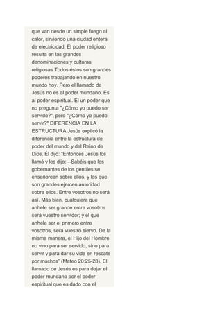 que van desde un simple fuego al
calor, sirviendo una ciudad entera
de electricidad. El poder religioso
resulta en las grandes
denominaciones y culturas
religiosas Todos éstos son grandes
poderes trabajando en nuestro
mundo hoy. Pero el llamado de
Jesús no es al poder mundano. Es
al poder espiritual. Él un poder que
no pregunta "¿Cómo yo puedo ser
servido?", pero "¿Cómo yo puedo
servir?" DIFERENCIA EN LA
ESTRUCTURA Jesús explicó la
diferencia entre la estructura de
poder del mundo y del Reino de
Dios. Él dijo: “Entonces Jesús los
llamó y les dijo: --Sabéis que los
gobernantes de los gentiles se
enseñorean sobre ellos, y los que
son grandes ejercen autoridad
sobre ellos. Entre vosotros no será
así. Más bien, cualquiera que
anhele ser grande entre vosotros
será vuestro servidor; y el que
anhele ser el primero entre
vosotros, será vuestro siervo. De la
misma manera, el Hijo del Hombre
no vino para ser servido, sino para
servir y para dar su vida en rescate
por muchos” (Mateo 20:25-28). El
llamado de Jesús es para dejar el
poder mundano por el poder
espiritual que es dado con el
 