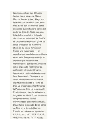 las mismas obras que Él había
hecho. Lea a través de Mateo,
Marcos, Lucas, y Juan. Haga una
lista de todas las obras que Jesús
hizo. Éstos son las mismas obras
que usted puede hacer a través del
poder de Dios. 2. Abajo está una
lista de los propósitos del poder
discutidos en este capítulo. Evalúe
su propio nivel espiritual. ¿Cuál de
estos propósitos se manifiesta
ahora en su vida y ministerio?
Ponga una más marca (+) en
aquellos que usted ahora manifiesta
en su vida. Ponga un menos (-) en
aquellos que necesitan ser
manifestados. Salvación La victoria
sobre el pecado Testimoniar La
edificación Intrepidez Creando
buena gana Haciendo las obras de
Dios Permitiendo Dios operar en
usted Revelando Dios La fuerza
espiritual Revelando el Reino de
Dios La preservación Confirmando
la Palabra de Dios La resurrección
El ministerio a otros La vida eterna
La guerra espiritual Todas las cosas
que pertenecen a la vida
Previniéndose del error espiritual 3.
David habla a menudo de las obras
de Dios en el libro de Salmos.
Estudie las referencias siguientes:
8:6; 9:1; 14:1; 26:7; 28:5; 33:4,15;
40:5; 46:8; 66:3,5; 71:17; 73:28;
 