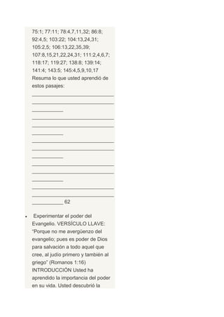75:1; 77:11; 78:4,7,11,32; 86:8;
92:4,5; 103:22; 104:13,24,31;
105:2,5; 106:13,22,35,39;
107:8,15,21,22,24,31; 111:2,4,6,7;
118:17; 119:27; 138:8; 139:14;
141:4; 143:5; 145:4,5,9,10,17
Resuma lo que usted aprendió de
estos pasajes:
_____________________________
_____________________________
___________
_____________________________
_____________________________
___________
_____________________________
_____________________________
___________
_____________________________
_____________________________
___________
_____________________________
_____________________________
___________ 62

Experimentar el poder del
Evangelio. VERSÍCULO LLAVE:
“Porque no me avergüenzo del
evangelio; pues es poder de Dios
para salvación a todo aquel que
cree, al judío primero y también al
griego” (Romanos 1:16)
INTRODUCCIÓN Usted ha
aprendido la importancia del poder
en su vida. Usted descubrió la
 