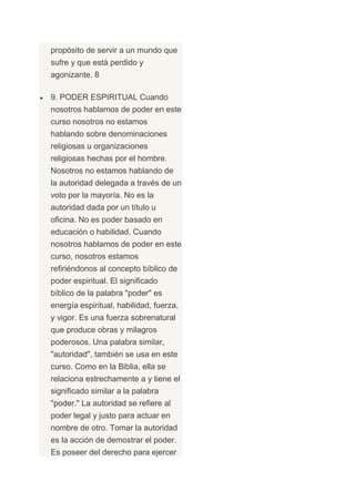 propósito de servir a un mundo que
sufre y que está perdido y
agonizante. 8

9. PODER ESPIRITUAL Cuando
nosotros hablamos de poder en este
curso nosotros no estamos
hablando sobre denominaciones
religiosas u organizaciones
religiosas hechas por el hombre.
Nosotros no estamos hablando de
la autoridad delegada a través de un
voto por la mayoría. No es la
autoridad dada por un título u
oficina. No es poder basado en
educación o habilidad. Cuando
nosotros hablamos de poder en este
curso, nosotros estamos
refiriéndonos al concepto bíblico de
poder espiritual. El significado
bíblico de la palabra "poder" es
energía espiritual, habilidad, fuerza,
y vigor. Es una fuerza sobrenatural
que produce obras y milagros
poderosos. Una palabra similar,
"autoridad", también se usa en este
curso. Como en la Biblia, ella se
relaciona estrechamente a y tiene el
significado similar a la palabra
"poder." La autoridad se refiere al
poder legal y justo para actuar en
nombre de otro. Tomar la autoridad
es la acción de demostrar el poder.
Es poseer del derecho para ejercer
 
