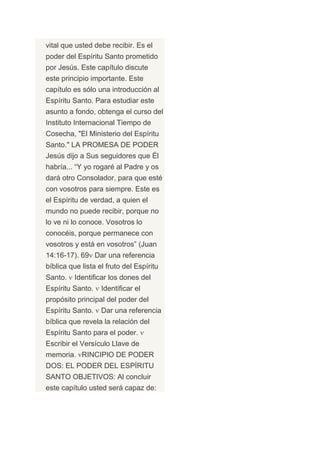 vital que usted debe recibir. Es el
poder del Espíritu Santo prometido
por Jesús. Este capítulo discute
este principio importante. Este
capítulo es sólo una introducción al
Espíritu Santo. Para estudiar este
asunto a fondo, obtenga el curso del
Instituto Internacional Tiempo de
Cosecha, "El Ministerio del Espíritu
Santo." LA PROMESA DE PODER
Jesús dijo a Sus seguidores que Él
habría... “Y yo rogaré al Padre y os
dará otro Consolador, para que esté
con vosotros para siempre. Este es
el Espíritu de verdad, a quien el
mundo no puede recibir, porque no
lo ve ni lo conoce. Vosotros lo
conocéis, porque permanece con
vosotros y está en vosotros” (Juan
14:16-17). 69 Dar una referencia
bíblica que lista el fruto del Espíritu
Santo.   Identificar los dones del
Espíritu Santo.    Identificar el
propósito principal del poder del
Espíritu Santo.    Dar una referencia
bíblica que revela la relación del
Espíritu Santo para el poder.
Escribir el Versículo Llave de
memoria. RINCIPIO DE PODER
DOS: EL PODER DEL ESPÍRITU
SANTO OBJETIVOS: Al concluir
este capítulo usted será capaz de:
 