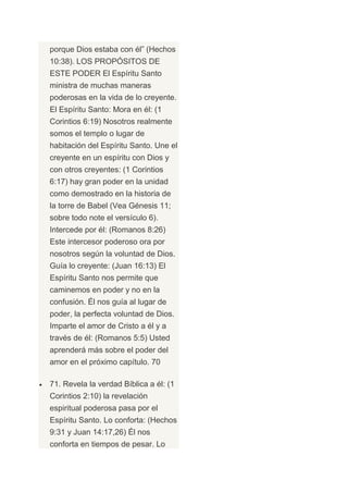 porque Dios estaba con él” (Hechos
10:38). LOS PROPÓSITOS DE
ESTE PODER El Espíritu Santo
ministra de muchas maneras
poderosas en la vida de lo creyente.
El Espíritu Santo: Mora en él: (1
Corintios 6:19) Nosotros realmente
somos el templo o lugar de
habitación del Espíritu Santo. Une el
creyente en un espíritu con Dios y
con otros creyentes: (1 Corintios
6:17) hay gran poder en la unidad
como demostrado en la historia de
la torre de Babel (Vea Génesis 11;
sobre todo note el versículo 6).
Intercede por él: (Romanos 8:26)
Este intercesor poderoso ora por
nosotros según la voluntad de Dios.
Guía lo creyente: (Juan 16:13) El
Espíritu Santo nos permite que
caminemos en poder y no en la
confusión. Él nos guía al lugar de
poder, la perfecta voluntad de Dios.
Imparte el amor de Cristo a él y a
través de él: (Romanos 5:5) Usted
aprenderá más sobre el poder del
amor en el próximo capítulo. 70

71. Revela la verdad Bíblica a él: (1
Corintios 2:10) la revelación
espiritual poderosa pasa por el
Espíritu Santo. Lo conforta: (Hechos
9:31 y Juan 14:17,26) Él nos
conforta en tiempos de pesar. Lo
 