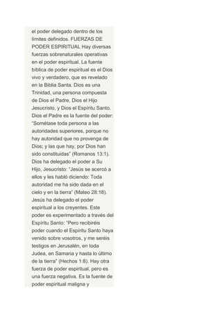 el poder delegado dentro de los
límites definidos. FUERZAS DE
PODER ESPIRITUAL Hay diversas
fuerzas sobrenaturales operativas
en el poder espiritual. La fuente
bíblica de poder espiritual es el Dios
vivo y verdadero, que es revelado
en la Biblia Santa. Dios es una
Trinidad, una persona compuesta
de Dios el Padre, Dios el Hijo
Jesucristo, y Dios el Espíritu Santo.
Dios el Padre es la fuente del poder:
“Sométase toda persona a las
autoridades superiores, porque no
hay autoridad que no provenga de
Dios; y las que hay, por Dios han
sido constituidas” (Romanos 13:1).
Dios ha delegado el poder a Su
Hijo, Jesucristo: “Jesús se acercó a
ellos y les habló diciendo: Toda
autoridad me ha sido dada en el
cielo y en la tierra” (Mateo 28:18).
Jesús ha delegado el poder
espiritual a los creyentes. Este
poder es experimentado a través del
Espíritu Santo: “Pero recibiréis
poder cuando el Espíritu Santo haya
venido sobre vosotros, y me seréis
testigos en Jerusalén, en toda
Judea, en Samaria y hasta lo último
de la tierra” (Hechos 1:8). Hay otra
fuerza de poder espiritual, pero es
una fuerza negativa. Es la fuente de
poder espiritual maligna y
 