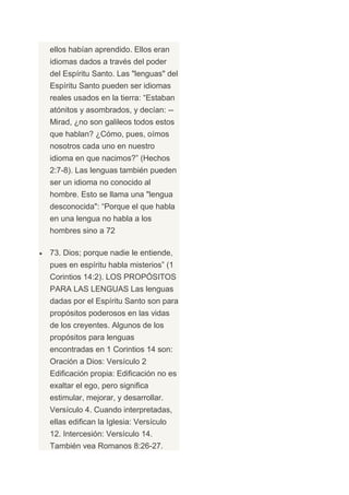 ellos habían aprendido. Ellos eran
idiomas dados a través del poder
del Espíritu Santo. Las "lenguas" del
Espíritu Santo pueden ser idiomas
reales usados en la tierra: “Estaban
atónitos y asombrados, y decían: --
Mirad, ¿no son galileos todos estos
que hablan? ¿Cómo, pues, oímos
nosotros cada uno en nuestro
idioma en que nacimos?” (Hechos
2:7-8). Las lenguas también pueden
ser un idioma no conocido al
hombre. Esto se llama una "lengua
desconocida": “Porque el que habla
en una lengua no habla a los
hombres sino a 72

73. Dios; porque nadie le entiende,
pues en espíritu habla misterios” (1
Corintios 14:2). LOS PROPÓSITOS
PARA LAS LENGUAS Las lenguas
dadas por el Espíritu Santo son para
propósitos poderosos en las vidas
de los creyentes. Algunos de los
propósitos para lenguas
encontradas en 1 Corintios 14 son:
Oración a Dios: Versículo 2
Edificación propia: Edificación no es
exaltar el ego, pero significa
estimular, mejorar, y desarrollar.
Versículo 4. Cuando interpretadas,
ellas edifican la Iglesia: Versículo
12. Intercesión: Versículo 14.
También vea Romanos 8:26-27.
 