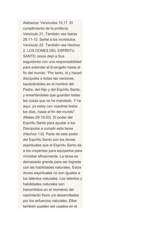 Alabanza: Versículos 15,17. El
cumplimiento de la profecía:
Versículo 21. También vea Isaías
28:11-12. Señal a los incrédulos:
Versículo 22. También vea Hechos
2. LOS DONES DEL ESPÍRITU
SANTO Jesús dejó a Sus
seguidores con una responsabilidad
para extender el Evangelio hasta el
fin del mundo: “Por tanto, id y haced
discípulos a todas las naciones,
bautizándoles en el nombre del
Padre, del Hijo y del Espíritu Santo,
y enseñándoles que guarden todas
las cosas que os he mandado. Y he
aquí, yo estoy con vosotros todos
los días, hasta el fin del mundo"
(Mateo 28:19-20). El poder del
Espíritu Santo para ayudar a los
Discípulos a cumplir esta tarea
(Hechos 1:8). Parte de este poder
del Espíritu Santo son los dones
espirituales que el Espíritu Santo da
a los creyentes para equiparlos para
ministrar eficazmente. La tarea es
demasiada grande para ser lograda
con las habilidades naturales. Estos
dones espirituales no son iguales a
los talentos naturales. Los talentos y
habilidades naturales son
transmitidos en el momento del
nacimiento físico y/o desarrollados
por los esfuerzos naturales. Ellos
también pueden ser usados en el
 