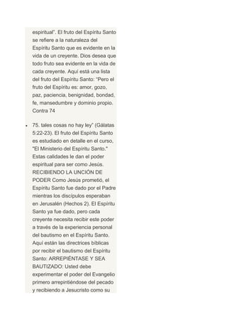 espiritual”. El fruto del Espíritu Santo
se refiere a la naturaleza del
Espíritu Santo que es evidente en la
vida de un creyente. Dios desea que
todo fruto sea evidente en la vida de
cada creyente. Aquí está una lista
del fruto del Espíritu Santo: “Pero el
fruto del Espíritu es: amor, gozo,
paz, paciencia, benignidad, bondad,
fe, mansedumbre y dominio propio.
Contra 74

75. tales cosas no hay ley” (Gálatas
5:22-23). El fruto del Espíritu Santo
es estudiado en detalle en el curso,
"El Ministerio del Espíritu Santo."
Estas calidades le dan el poder
espiritual para ser como Jesús.
RECIBIENDO LA UNCIÓN DE
PODER Como Jesús prometió, el
Espíritu Santo fue dado por el Padre
mientras los discípulos esperaban
en Jerusalén (Hechos 2). El Espíritu
Santo ya fue dado, pero cada
creyente necesita recibir este poder
a través de la experiencia personal
del bautismo en el Espíritu Santo.
Aquí están las directrices bíblicas
por recibir el bautismo del Espíritu
Santo: ARREPIÉNTASE Y SEA
BAUTIZADO: Usted debe
experimentar el poder del Evangelio
primero arrepintiéndose del pecado
y recibiendo a Jesucristo como su
 