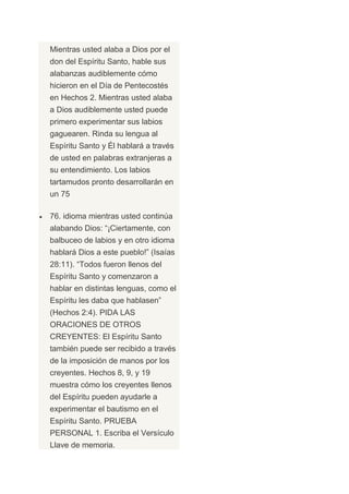 Mientras usted alaba a Dios por el
don del Espíritu Santo, hable sus
alabanzas audiblemente cómo
hicieron en el Día de Pentecostés
en Hechos 2. Mientras usted alaba
a Dios audiblemente usted puede
primero experimentar sus labios
gaguearen. Rinda su lengua al
Espíritu Santo y Él hablará a través
de usted en palabras extranjeras a
su entendimiento. Los labios
tartamudos pronto desarrollarán en
un 75

76. idioma mientras usted continúa
alabando Dios: “¡Ciertamente, con
balbuceo de labios y en otro idioma
hablará Dios a este pueblo!” (Isaías
28:11). “Todos fueron llenos del
Espíritu Santo y comenzaron a
hablar en distintas lenguas, como el
Espíritu les daba que hablasen”
(Hechos 2:4). PIDA LAS
ORACIONES DE OTROS
CREYENTES: El Espíritu Santo
también puede ser recibido a través
de la imposición de manos por los
creyentes. Hechos 8, 9, y 19
muestra cómo los creyentes llenos
del Espíritu pueden ayudarle a
experimentar el bautismo en el
Espíritu Santo. PRUEBA
PERSONAL 1. Escriba el Versículo
Llave de memoria.
 