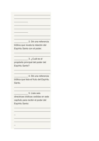 _____________________________
_____________________________
___________
_____________________________
_____________________________
___________
_____________________________
_____________________________
___________ 2. Dé una referencia
bíblica que revela la relación del
Espíritu Santo con el poder.
_____________________________
_____________________________
___________ 3. ¿Cuál es el
propósito principal del poder del
Espíritu Santo?
_____________________________
_____________________________
___________ 4. Dé una referencia
bíblica que lista el fruto del Espíritu
Santo.
_____________________________
_____________________________
___________ 5. Liste seis
directrices bíblicas cedidas en este
capítulo para recibir el poder del
Espíritu Santo:
_____________________________
_____________________________
_
_____________________________
_____________________________
_
_____________________________
 