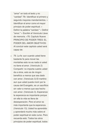 “amor” en todo el texto y no
“caridad” 78 Identificar el primero y
segundo mayores mandamientos.
Identificar el amor como el mayor
principio de poder espiritual.
Definir la palabra "caridad."    Definir
"amor."     Escribir el Versículo Llave
de memoria. 78. Capítulo Nueve
PRINCIPIO DE PODER TRES: EL
PODER DEL AMOR OBJETIVOS:
Al concluir este capítulo usted será
capaz de:

79. La fe: aun cuando usted tiene
bastante fe para mover las
montañas esto no es nada si usted
no tiene el amor. (Versículo 2)
Compartir: no importa cuánto usted
da a otros, esto es de ningún
beneficio a menos que sea dado
con amor. (Versículo 3) El martirio:
aun que usted pueda morir por la
causa del Evangelio, es un sacrificio
sin valor a menos que sea hecho
con amor. (Versículo 3). Esperanza:
la esperanza es importante porque
sin ella la vida es llena de
desesperación. Pero el amor es
más importante que la esperanza.
(Versículo 13). Usted ha aprendido
y aprenderá mucho más sobre el
poder espiritual en este curso. Pero
recuerda esto: Todos los otros
principios de poder espiritual, todos
 