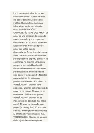 los dones espirituales, todos los
ministerios deben operar a través
del poder del amor, o ellos son
inútiles. Cuando todo lo demás
fallar, el poder del amor tendrá
éxito. LA DEFINICIÓN Y
CARACTERÍSTICAS DEL AMOR El
amor es una emoción de profundo
afecto, cuidado, y preocupación
desarrollada en su vida a través del
Espíritu Santo. No es un tipo de
amor que usted puede
desarrollarse. Es un tipo piadoso de
amor que sólo puede desarrollarse
por el poder del Espíritu Santo: “Y la
esperanza no acarrea vergüenza,
porque el amor de Dios ha sido
derramado en nuestros corazones
por el Espíritu Santo que nos ha
sido dado” (Romanos 5:5). Note las
características de este amor
piadoso cedidas en 1 Corintios 13:
VERSÍCULO 4: El amor tiene
paciencia. El amor es bondadoso. El
amor no es celoso. El amor no es
ostentoso, ni si hace arrogante.
VERSÍCULO 5: El amor No es
indecoroso (se conduce mal hacia
otros). El amor no busca lo suyo
propio (no es egoísta). El amor no
se irrita, (no se provoca fácilmente).
El amor no lleva cuentas del mal.
VERSÍCULO 6: El amor no se goza
de la injusticia (no tiene placer
 