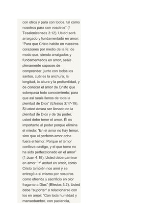 con otros y para con todos, tal como
nosotros para con vosotros” (1
Tesalonicenses 3:12). Usted será
arraigado y fundamentado en amor:
“Para que Cristo habite en vuestros
corazones por medio de la fe; de
modo que, siendo arraigados y
fundamentados en amor, seáis
plenamente capaces de
comprender, junto con todos los
santos, cuál es la anchura, la
longitud, la altura y la profundidad, y
de conocer el amor de Cristo que
sobrepasa todo conocimiento; para
que así seáis llenos de toda la
plenitud de Dios” (Efesios 3:17-19).
Si usted desea ser llenado de la
plenitud de Dios y de Su poder,
usted debe tener el amor. Él es
importante al poder porque elimina
el miedo: “En el amor no hay temor,
sino que el perfecto amor echa
fuera el temor. Porque el temor
conlleva castigo, y el que teme no
ha sido perfeccionado en el amor”
(1 Juan 4:18). Usted debe caminar
en amor: “Y andad en amor, como
Cristo también nos amó y se
entregó a sí mismo por nosotros
como ofrenda y sacrificio en olor
fragante a Dios” (Efesios 5:2). Usted
debe "suportar" o relacionarse con
los en amor: “Con toda humildad y
mansedumbre, con paciencia,
 