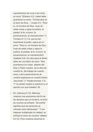 soportándoos los unos a los otros
en amor” (Efesios 4:2). Usted debe
guardarse en amor: “Conservaos en
el amor de Dios...” (Judas 21). “Pero
tú, oh hombre de Dios, huye de
estas cosas y sigue la justicia, la
piedad, la fe, el amor, la
perseverancia, la mansedumbre” (1
Timoteo 6:11). Fe, que es tan
importante al poder, opera por el
amor: “Pero tú, oh hombre de Dios,
huye de estas cosas y sigue la
justicia, la piedad, la fe, el amor, la
perseverancia, la mansedumbre”
(Gálatas 5:6). Su obra para el Señor
debe ser una labor de amor: “Nos
acordamos sin cesar, delante del
Dios y Padre nuestro, de la obra de
vuestra fe, del trabajo de vuestro
amor y de la perseverancia de
vuestra esperanza en nuestro Señor
Jesucristo” (1 Tesalonicenses 1:3).
“Y no podían resistir la sabiduría y el
espíritu con que hablaba” 82

83. (Hebreos 6:10). Mientras
nosotros nos acercamos del fin de
los tiempos aquí en la tierra, el amor
de muchos se enfriará. “Se enfriar”
significa que las personas se
volverán poco afectuosas”: “Y por
haberse multiplicado la maldad, se
enfriará el amor de muchos” (Mateo
24:12). Pero nosotros tenemos la
 