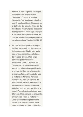 nombre "Cristo" significa "el ungido."
El nombre Jesús quiere decir
"Salvador." Cuando el nombre
"Jesucristo" se usa juntos, significa
que Él es el ungido de Dios para ser
el Salvador del Mundo. Antes de Su
muerte una mujer ungió a Jesús con
aceite precioso. Jesús dijo: “Porque
al derramar este perfume sobre mi
cuerpo, ella lo hizo para prepararme
para la sepultura” (Mateo 26:12). 90

91. Jesús sabía que Él fue ungido
de Dios para morir por los pecados
de las personas. Nadie más tenía
esta unción específica. A lo largo
del registro Bíblico, Dios ungió
personas para ministerios
específicos (Vea 2 Crónicas 22:7).
Cuando las personas intentaron
asumir un ministerio específico sin
la unción de Dios para hacer esto,
problemas fueron el resultado. Lea
la historia de Miriam y Aarón en
Números 12 para un ejemplo de
esto. Miriam y Aarón pensaron que
ellos tenían la misma unción que
Moisés y podrían también liderar a
Israel. Pero ellos descubrieron algo
diferente. Otro ejemplo se encuentra
en Números 16 en la historia de
Coré que intentó exigir la misma
unción que Moisés. Mucho de la
desarmonía en el Cuerpo de Cristo
 