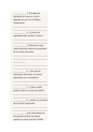 ___________ 3. Dé algunos
ejemplos de cómo la unción
sagrada se usó en el Antiguo
Testamento.
_____________________________
_____________________________
___________ 4. ¿Cuál es el
significado del nombre "Cristo?"
_____________________________
_____________________________
___________ 5. Resuma lo que
usted aprendió sobre los propósitos
de la unción de poder.
_____________________________
_____________________________
___________
_____________________________
_____________________________
___________ 6. ¿Por qué es
importante descubrir su unción
específica en el ministerio?
_____________________________
_____________________________
___________ 7. ¿Cómo usted
puede recibir la unción de poder?
_____________________________
_____________________________
___________ 8. ¿Quién es la fuente
de la unción espiritual?
_____________________________
_____________________________
___________ (Las respuestas se
encuentran al final del último
capítulo en este manual.) PARA
 