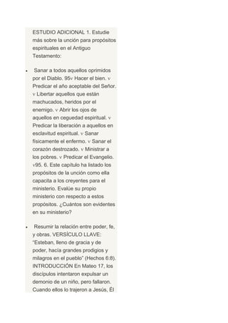 ESTUDIO ADICIONAL 1. Estudie
más sobre la unción para propósitos
espirituales en el Antiguo
Testamento:

Sanar a todos aquellos oprimidos
por el Diablo. 95 Hacer el bien.
Predicar el año aceptable del Señor.
 Libertar aquellos que están
machucados, heridos por el
enemigo.      Abrir los ojos de
aquellos en ceguedad espiritual.
Predicar la liberación a aquellos en
esclavitud espiritual.   Sanar
físicamente el enfermo.      Sanar el
corazón destrozado.      Ministrar a
los pobres.    Predicar el Evangelio.
 95. 6. Este capítulo ha listado los
propósitos de la unción como ella
capacita a los creyentes para el
ministerio. Evalúe su propio
ministerio con respecto a estos
propósitos. ¿Cuántos son evidentes
en su ministerio?

Resumir la relación entre poder, fe,
y obras. VERSÍCULO LLAVE:
“Esteban, lleno de gracia y de
poder, hacía grandes prodigios y
milagros en el pueblo” (Hechos 6:8).
INTRODUCCIÓN En Mateo 17, los
discípulos intentaron expulsar un
demonio de un niño, pero fallaron.
Cuando ellos lo trajeron a Jesús, Él
 