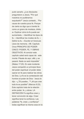pudo sanarlo. ¿Los discípulos
preguntaron a Jesús, "Por qué
nosotros no pudiéramos
expulsarlo?" Jesús contestó... “Por
causa de vuestra poca fe. Porque
de cierto os digo que si tenéis fe
como un grano de mostaza, diréis
a Explicar cómo la fe puede ser
aumentada.       Identificar los tipos de
fe.   Identificar los niveles de fe.
Definir la fe.   Escribir el Versículo
Llave de memoria. 96. Capítulo
Once PRINCIPIO DE PODER
CINCO: PODER, FE, Y OBRAS
OBJETIVOS: Al concluir este
capítulo usted será capaz de: este
monte: Pásate de aquí, allá; y se
pasará. Nada os será imposible”
(Mateo 17:20). En este incidente
Jesús compartió un principio llave
del poder espiritual: el poder debe
operar en fe para realizar las obras
de Dios. La fe es la contestación del
hombre al poder de Dios: “Jesús le
dijo: --¿"Si puedes..."? ¡Al que cree
todo le es posible!” (Marcos 9:23).
Este capítulo trata de la relación
entre poder, fe, y obras. LA
DEFINICIÓN Fe significa creer y
tener convicción de algo. Creer
significa tener la confianza. Las
palabras "fe, creer, y confianza"
todas significan la misma cosa en la
 