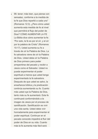 99. tener; más bien, que piense con
sensatez, conforme a la medida de
la fe que Dios repartió a cada uno”
(Romanos 12:3). ¿Pero cómo usted
aumenta esta medida de fe al nivel
que permitirá el flujo del poder de
Dios? CÓMO AUMENTAR LA FE
La Biblia dice cómo aumentar la fe:
“Por esto, la fe es por el oír, y el oír
por la palabra de Cristo” (Romanos
10:17). Usted aumenta su fe a
través de oír la Palabra de Dios. La
fe salvadora viene de oír la Palabra
de Dios. Usted debe oír la Palabra
de Dios primero para poder
arrepentirse del pecado y recibir a
Jesús como el Salvador. Usted no
puede experimentar el poder
espiritual a menos que usted tenga
experimentado la fe salvadora.
Después de que usted es salvo, la
enseñanza bíblica y la predicación
continúa aumentando su fe. Cuanto
más usted oye la Palabra de Dios,
tanto más su fe aumentará. Esta fe
continuará conformándolo a la
imagen de Jesús por el proceso de
santificación. Santificación es vivir
una vida santa. Usted debe vivir
honradamente para experimentar el
poder espiritual. Continuar en el
pecado conocido impedirá el fluir del
poder de Dios en su vida. Cuanto
más la fe aumenta más fácil será
 