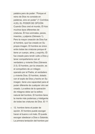 palabra pero de poder: “Porque el
reino de Dios no consiste en
palabras, sino en poder” (1 Corintios
4:20). EL PODER DE OPCIÓN
Cuando Dios creó el mundo, Él hizo
muchos tipos diferentes de
criaturas. Él hizo animales, peces,
insectos, y pájaros (Génesis 1).
Pero la mayor creación de Dios fue
el hombre, que fue creado en Su
propia imagen. El hombre es único
entre todas las criaturas porque él
tiene un cuerpo, alma, y espíritu. Él
fue creado para rendir culto a Dios y
tener compañerismo con el
verdadero y viviente Dios (Génesis
2-3). El hombre, por la creación, es
el compañero de un milagro
operado por el Padre, el verdadero
y viviente Dios. El hombre, dotado
con el soplo de Dios y hecho en Su
imagen, tiene una capacidad para el
poder diferente de cualquier otro ser
creado. La esfera de la operación
de milagros debe ser la esfera
natural del hombre. El hombre tiene
la mente más poderosa y inteligente
de todas las criaturas de Dios. El 11

12. hombre tiene el poder de
opción. El hombre puede escoger
hacer el bueno o el malo. Él puede
escoger obedecer a Dios o Satanás.
La primera tentación del hombre por
 
